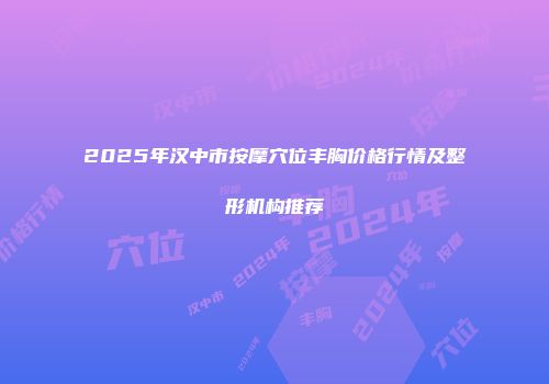 2025年汉中市按摩穴位丰胸价格行情及整形机构推荐