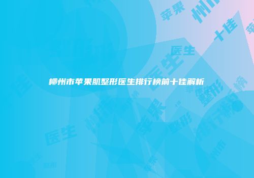 柳州市苹果肌整形医生排行榜前十佳解析