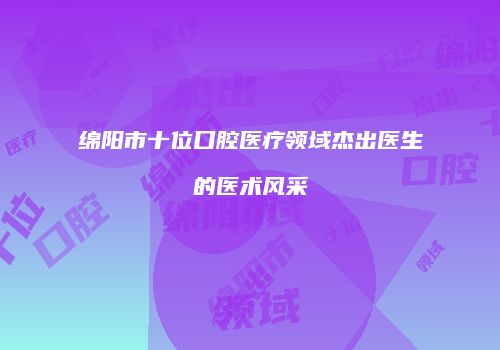 绵阳市十位口腔医疗领域杰出医生的医术风采