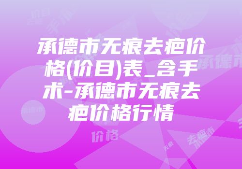 承德市无痕去疤价格(价目)表_含手术-承德市无痕去疤价格行情