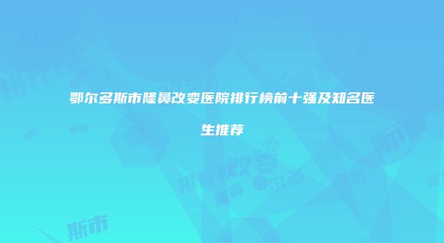 鄂尔多斯市隆鼻改变医院排行榜前十强及知名医生推荐
