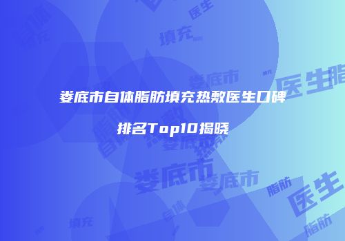 娄底市自体脂肪填充热敷医生口碑排名Top10揭晓