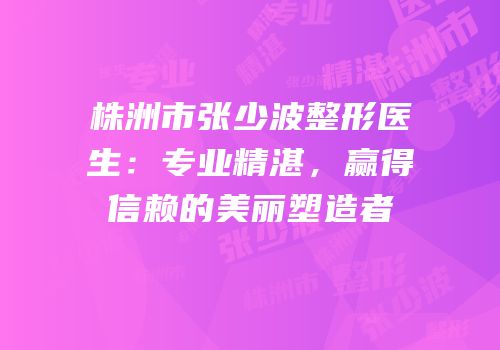 株洲市张少波整形医生：专业精湛，赢得信赖的美丽塑造者