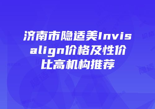 济南市隐适美Invisalign价格及性价比高机构推荐
