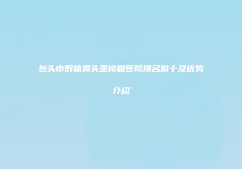 包头市假体鼻头歪修复医院排名前十及优势介绍