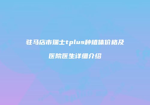 驻马店市瑞士tplus种植体价格及医院医生详细介绍
