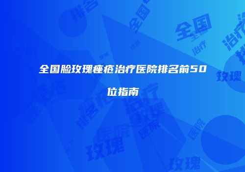 全国脸玫瑰痤疮治疗医院排名前50位指南