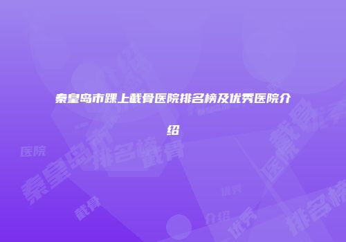 秦皇岛市踝上截骨医院排名榜及优秀医院介绍