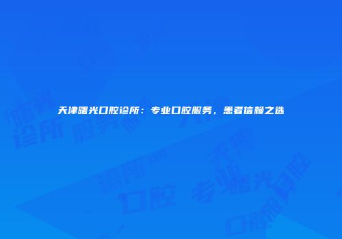 天津曙光口腔诊所：专业口腔服务，患者信赖之选