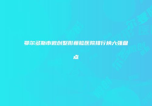鄂尔多斯市微创整形瘦脸医院排行榜六强盘点