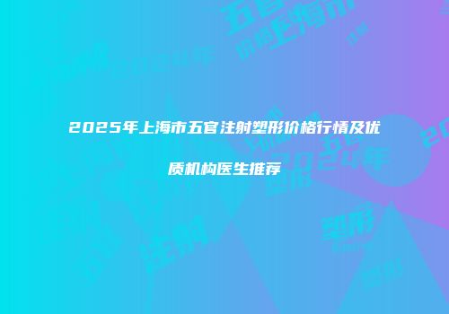 2025年上海市五官注射塑形价格行情及优质机构医生推荐