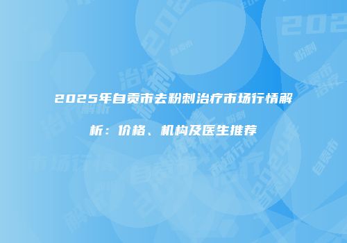 2025年自贡市去粉刺治疗市场行情解析：价格、机构及医生推荐