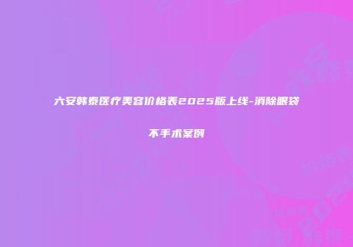 六安韩泰医疗美容价格表2025版上线-消除眼袋不手术案例