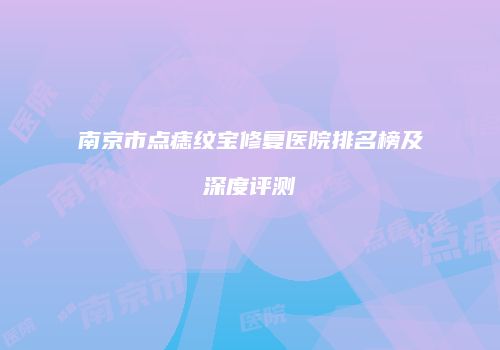 南京市点痣纹宝修复医院排名榜及深度评测
