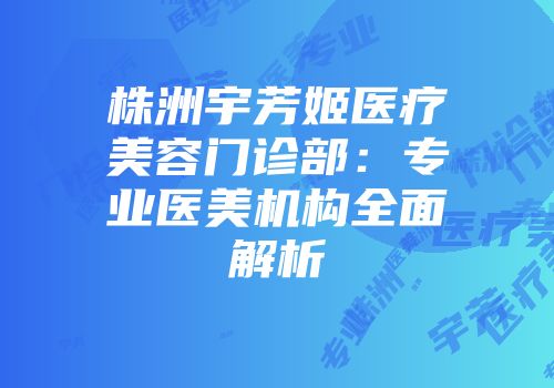 株洲宇芳姬医疗美容门诊部：专业医美机构全面解析