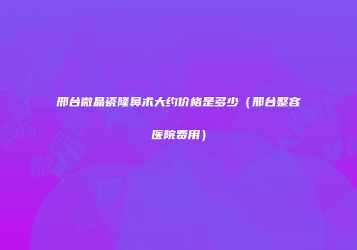 邢台微晶瓷隆鼻术大约价格是多少（邢台整容医院费用）