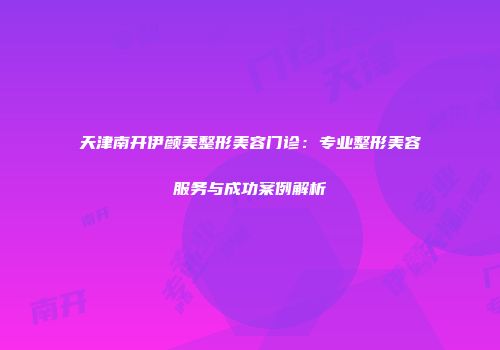 天津南开伊颜美整形美容门诊：专业整形美容服务与成功案例解析