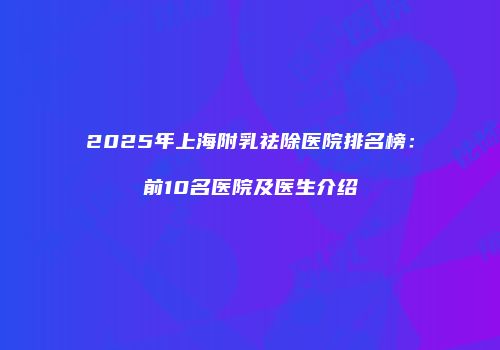 2025年上海附乳祛除医院排名榜：前10名医院及医生介绍