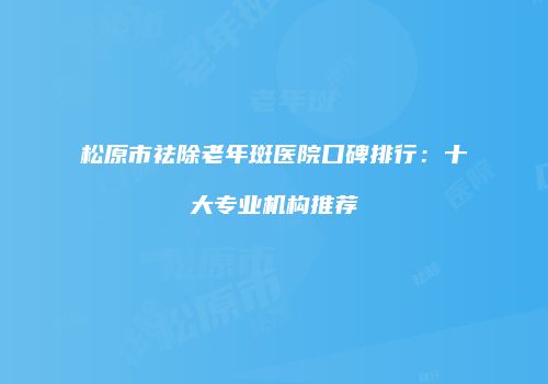 松原市祛除老年斑医院口碑排行：十大专业机构推荐