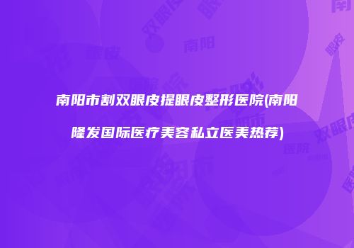 南阳市割双眼皮提眼皮整形医院(南阳隆发国际医疗美容私立医美热荐)