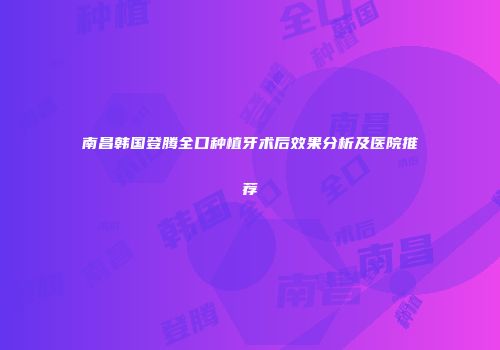 南昌韩国登腾全口种植牙术后效果分析及医院推荐