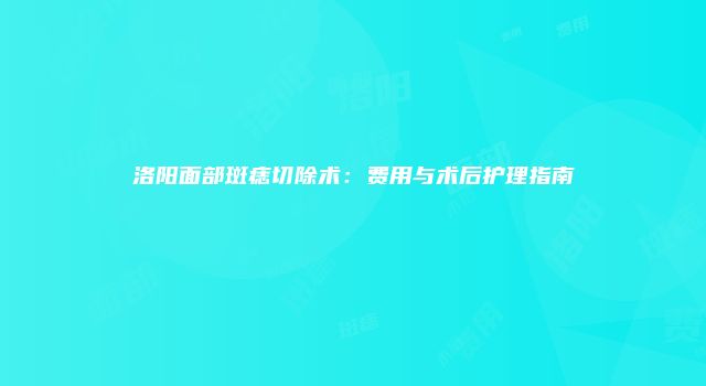洛阳面部斑痣切除术：费用与术后护理指南