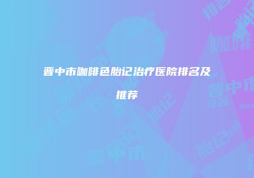 晋中市咖啡色胎记治疗医院排名及推荐