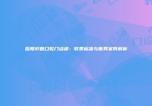 岳阳轩皓口腔门诊部：收费标准与服务案例解析