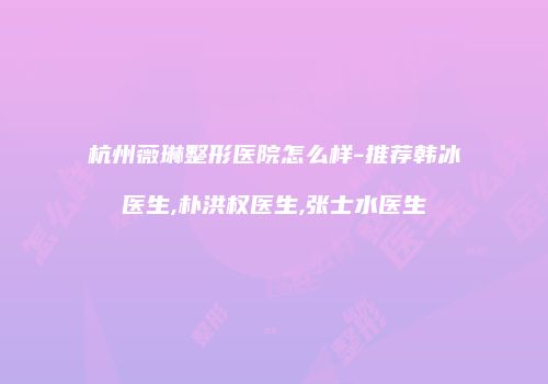 杭州薇琳整形医院怎么样-推荐韩冰医生,朴洪权医生,张士水医生