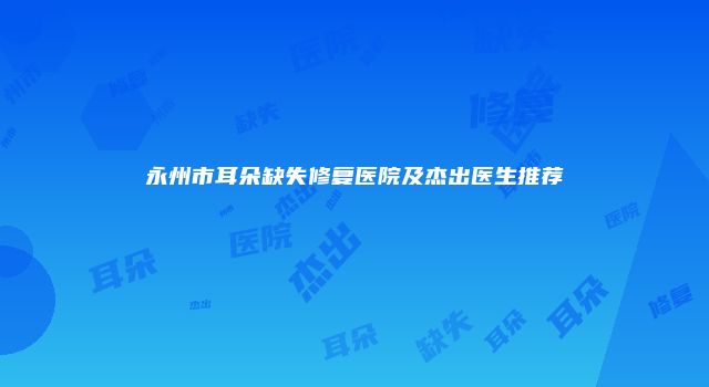 永州市耳朵缺失修复医院及杰出医生推荐