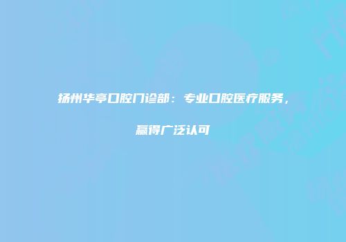 扬州华亭口腔门诊部：专业口腔医疗服务，赢得广泛认可