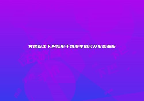 甘肃省丰下巴整形手术医生排名及价格解析