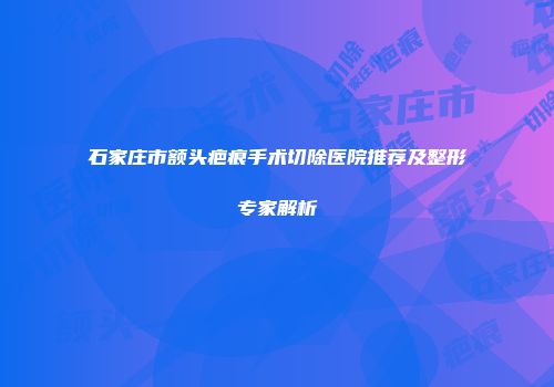 石家庄市额头疤痕手术切除医院推荐及整形专家解析