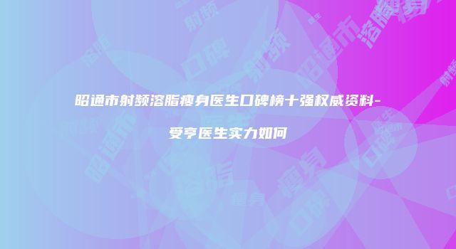 昭通市射频溶脂瘦身医生口碑榜十强权威资料-韓受亨医生实力如何