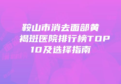 鞍山市消去面部黄褐斑医院排行榜TOP10及选择指南