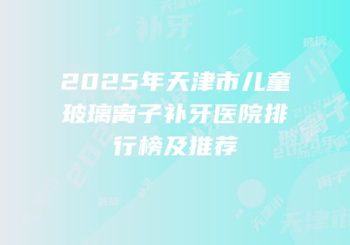 2025年天津市儿童玻璃离子补牙医院排行榜及推荐