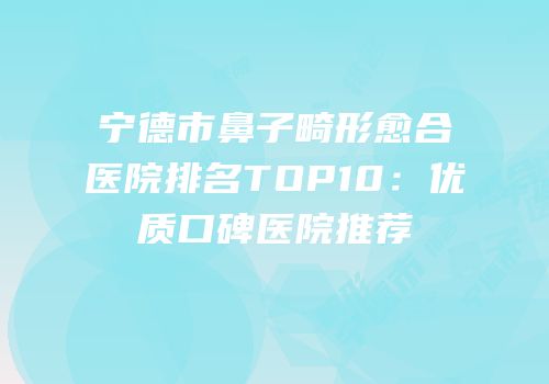 宁德市鼻子畸形愈合医院排名TOP10：优质口碑医院推荐