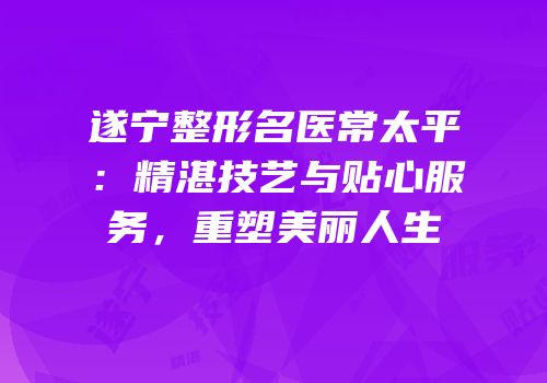 遂宁整形名医常太平：精湛技艺与贴心服务，重塑美丽人生