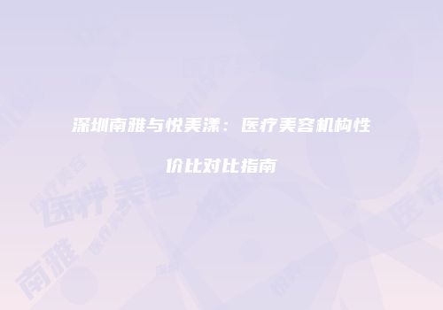 深圳南雅与悦美漾：医疗美容机构性价比对比指南