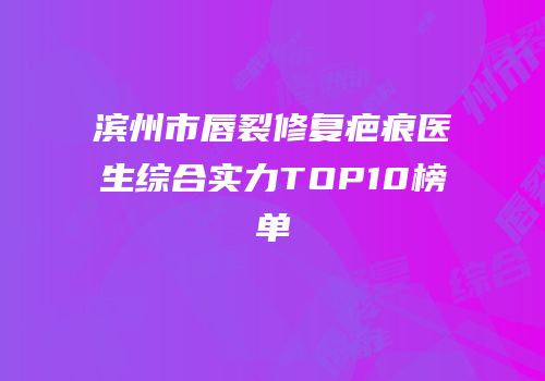 滨州市唇裂修复疤痕医生综合实力TOP10榜单