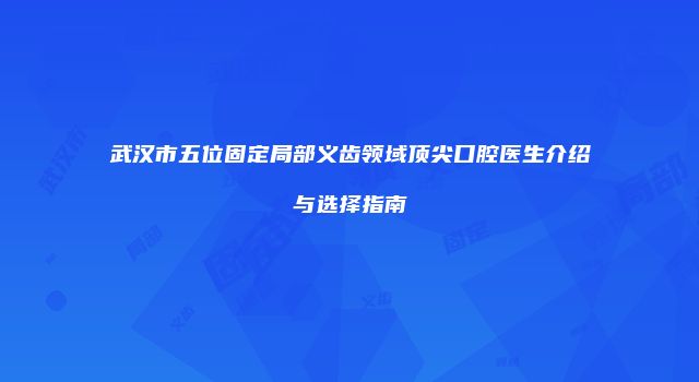 武汉市五位固定局部义齿领域顶尖口腔医生介绍与选择指南
