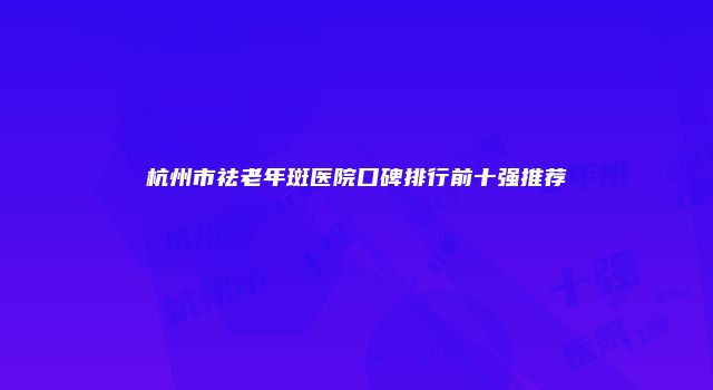 杭州市祛老年斑医院口碑排行前十强推荐