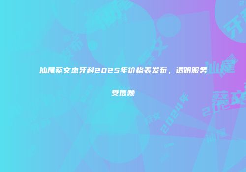 汕尾蔡文杰牙科2025年价格表发布，透明服务受信赖