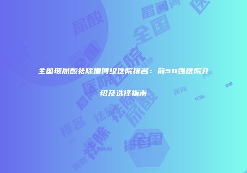 全国玻尿酸祛除眉间纹医院排名：前50强医院介绍及选择指南