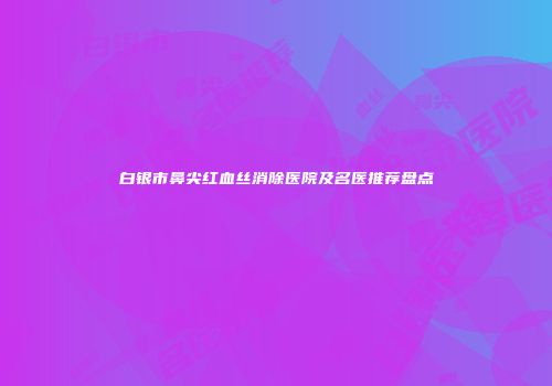 白银市鼻尖红血丝消除医院及名医推荐盘点