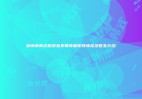 湖州市韩式微创处女膜修复医院排名及医生介绍