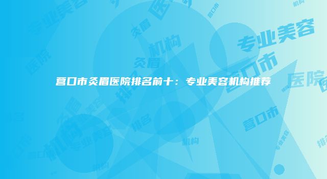 营口市灸眉医院排名前十：专业美容机构推荐