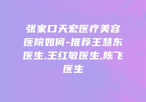 张家口天宏医疗美容医院如何-推荐王慧东医生,王红敏医生,陈飞医生