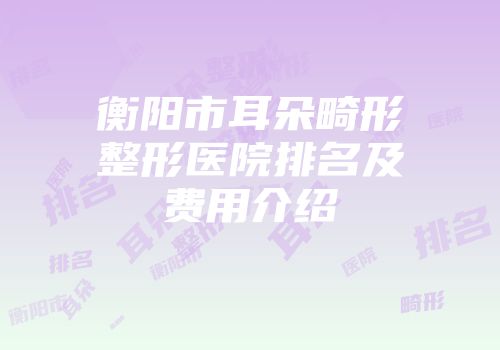 衡阳市耳朵畸形整形医院排名及费用介绍