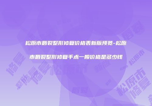 松原市唇裂整形修复价格表新版预览-松原市唇裂整形修复手术一般价格是多少钱